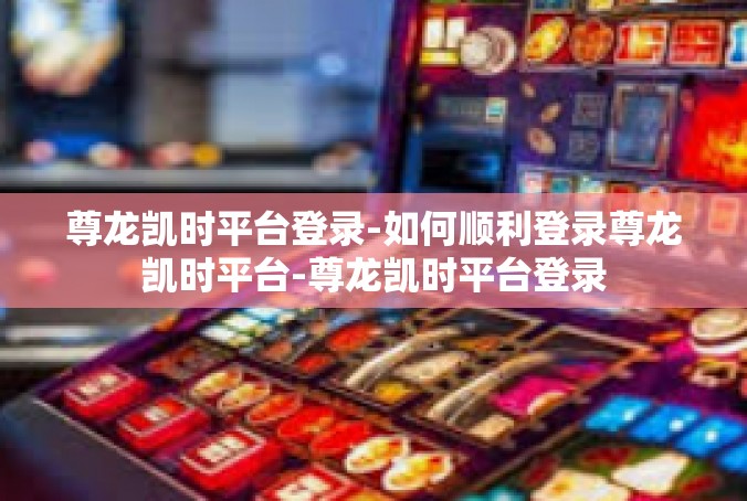 尊龙凯时平台登录-如何顺利登录尊龙凯时平台-尊龙凯时平台登录