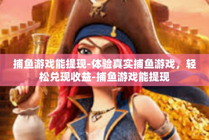 捕鱼游戏能提现-体验真实捕鱼游戏，轻松兑现收益-捕鱼游戏能提现