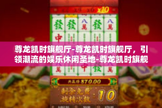 尊龙凯时旗舰厅-尊龙凯时旗舰厅，引领潮流的娱乐休闲圣地-尊龙凯时旗舰厅