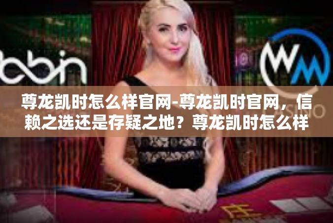 尊龙凯时怎么样官网-尊龙凯时官网，信赖之选还是存疑之地？尊龙凯时怎么样官网