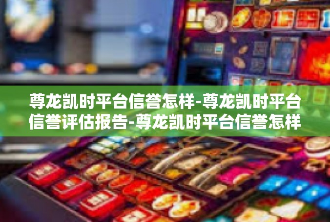 尊龙凯时平台信誉怎样-尊龙凯时平台信誉评估报告-尊龙凯时平台信誉怎样