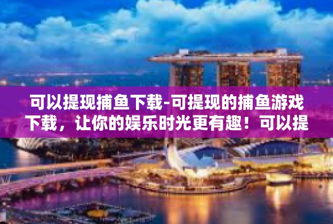 可以提现捕鱼下载-可提现的捕鱼游戏下载，让你的娱乐时光更有趣！可以提现捕鱼下载