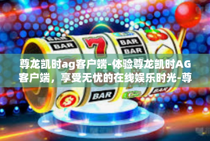 尊龙凯时ag客户端-体验尊龙凯时AG客户端，享受无忧的在线娱乐时光-尊龙凯时ag客户端