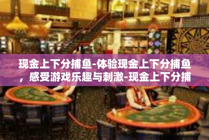 现金上下分捕鱼-体验现金上下分捕鱼，感受游戏乐趣与刺激-现金上下分捕鱼
