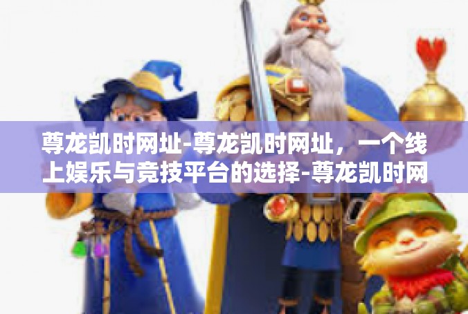 尊龙凯时网址-尊龙凯时网址，一个线上娱乐与竞技平台的选择-尊龙凯时网址