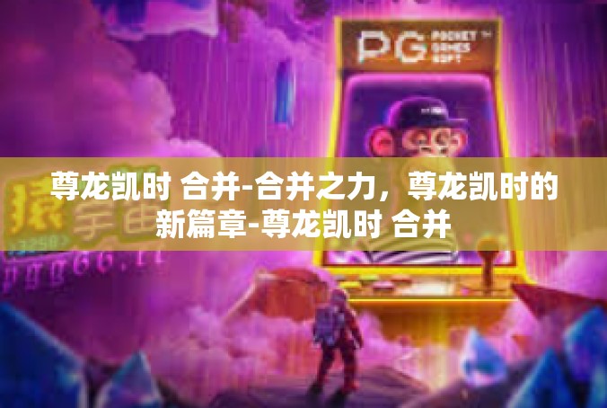 尊龙凯时 合并-合并之力，尊龙凯时的新篇章-尊龙凯时 合并