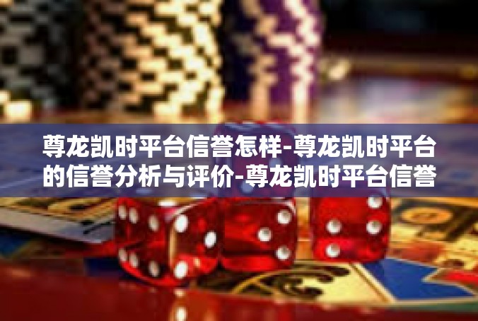尊龙凯时平台信誉怎样-尊龙凯时平台的信誉分析与评价-尊龙凯时平台信誉怎样