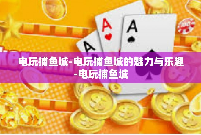 电玩捕鱼城-电玩捕鱼城的魅力与乐趣-电玩捕鱼城