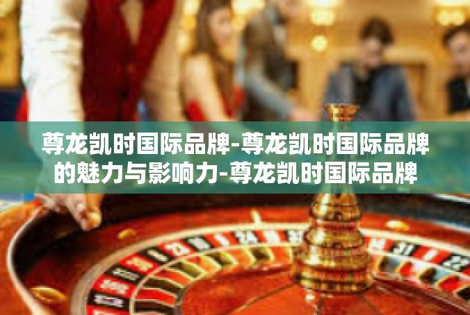 尊龙凯时国际品牌-尊龙凯时国际品牌的魅力与影响力-尊龙凯时国际品牌