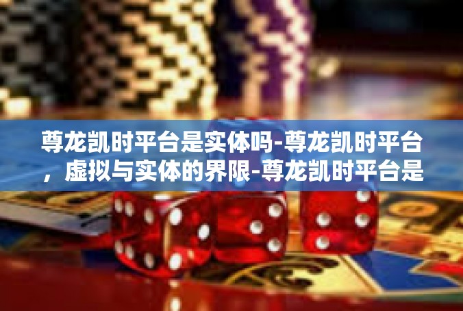 尊龙凯时平台是实体吗-尊龙凯时平台，虚拟与实体的界限-尊龙凯时平台是实体吗