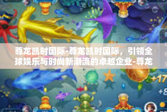 尊龙凯时国际-尊龙凯时国际，引领全球娱乐与时尚新潮流的卓越企业-尊龙凯时国际