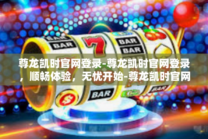 尊龙凯时官网登录-尊龙凯时官网登录，顺畅体验，无忧开始-尊龙凯时官网登录
