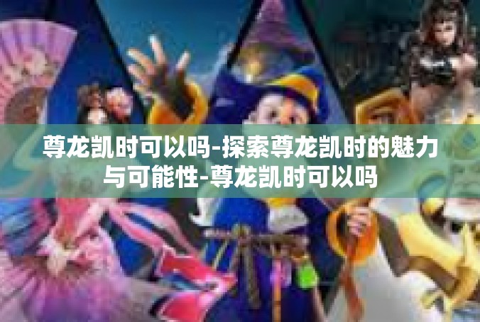尊龙凯时可以吗-探索尊龙凯时的魅力与可能性-尊龙凯时可以吗