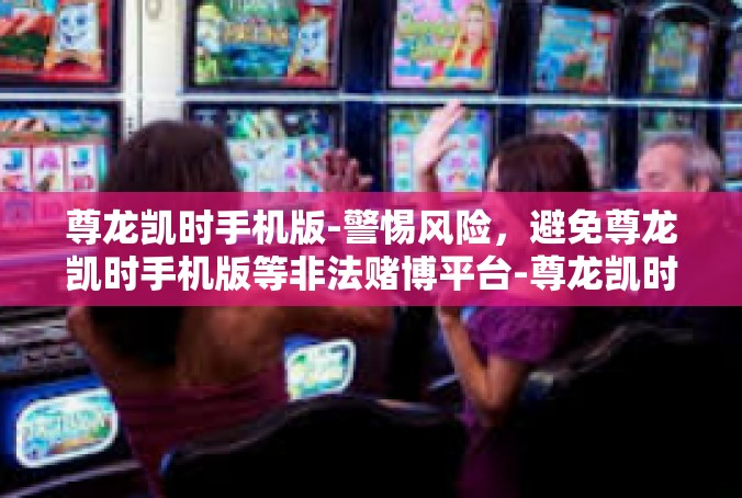 尊龙凯时手机版-警惕风险，避免尊龙凯时手机版等非法赌博平台-尊龙凯时手机版