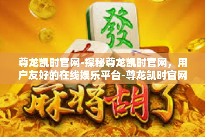 尊龙凯时官网-探秘尊龙凯时官网，用户友好的在线娱乐平台-尊龙凯时官网