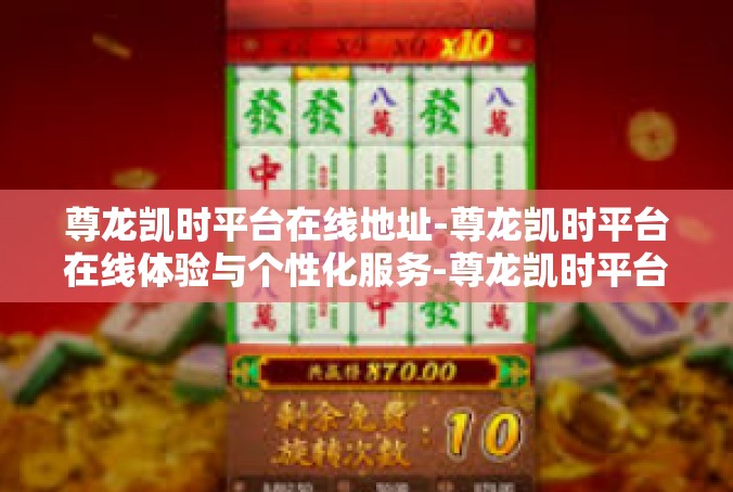 尊龙凯时平台在线地址-尊龙凯时平台在线体验与个性化服务-尊龙凯时平台在线地址