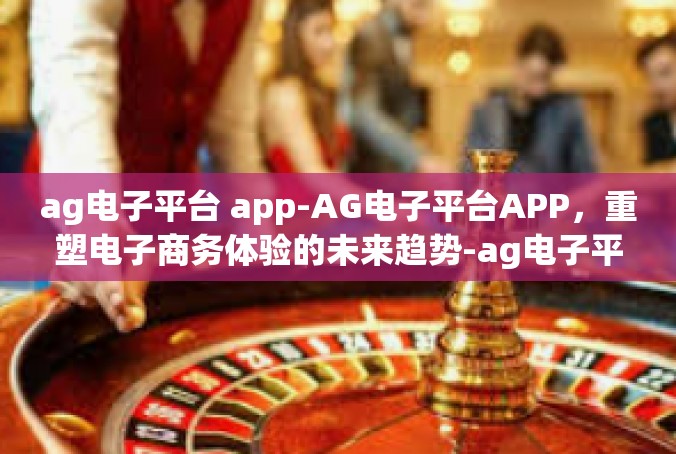 ag电子平台 app-AG电子平台APP，重塑电子商务体验的未来趋势-ag电子平台 app