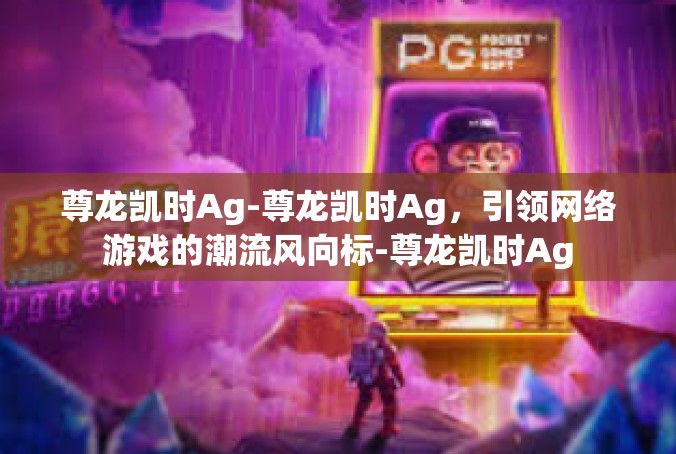 尊龙凯时Ag-尊龙凯时Ag，引领网络游戏的潮流风向标-尊龙凯时Ag