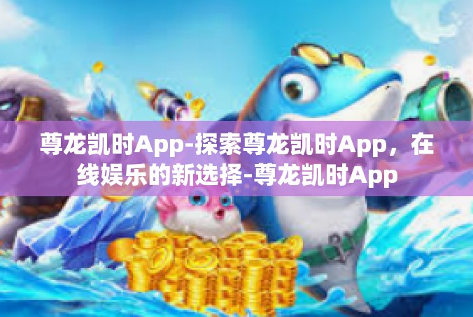 尊龙凯时App-探索尊龙凯时App，在线娱乐的新选择-尊龙凯时App