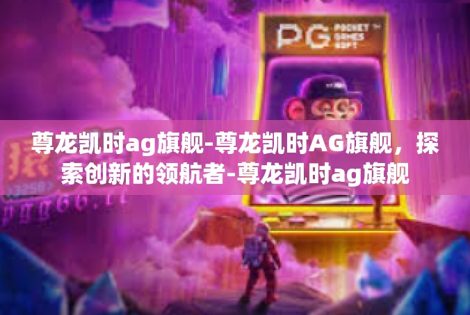 尊龙凯时ag旗舰-尊龙凯时AG旗舰，探索创新的领航者-尊龙凯时ag旗舰