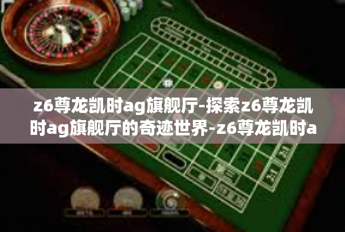 z6尊龙凯时ag旗舰厅-探索z6尊龙凯时ag旗舰厅的奇迹世界-z6尊龙凯时ag旗舰厅
