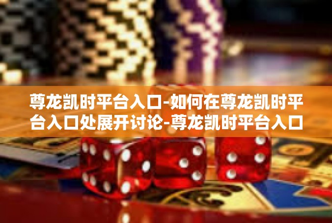 尊龙凯时平台入口-如何在尊龙凯时平台入口处展开讨论-尊龙凯时平台入口