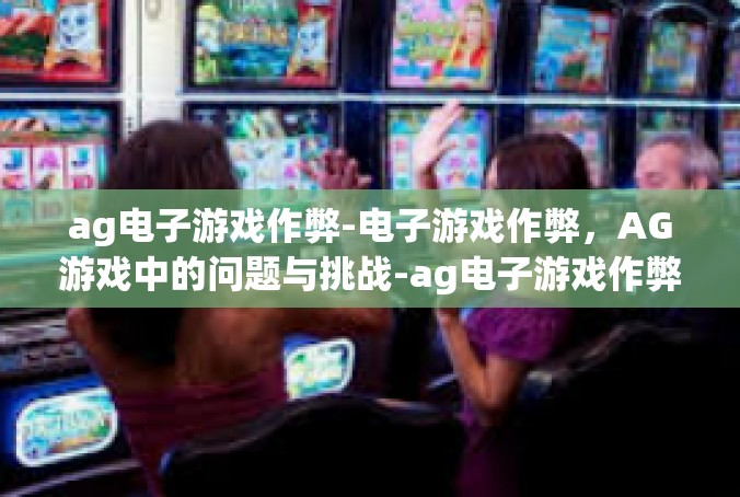 ag电子游戏作弊-电子游戏作弊，AG游戏中的问题与挑战-ag电子游戏作弊
