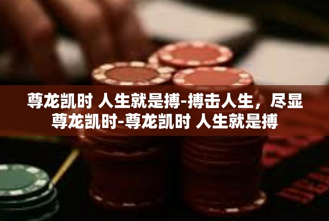 尊龙凯时 人生就是搏-搏击人生，尽显尊龙凯时-尊龙凯时 人生就是搏