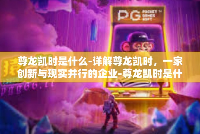 尊龙凯时是什么-详解尊龙凯时，一家创新与现实并行的企业-尊龙凯时是什么