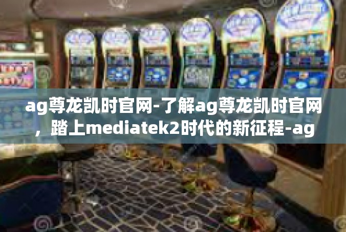 ag尊龙凯时官网-了解ag尊龙凯时官网，踏上mediatek2时代的新征程-ag尊龙凯时官网