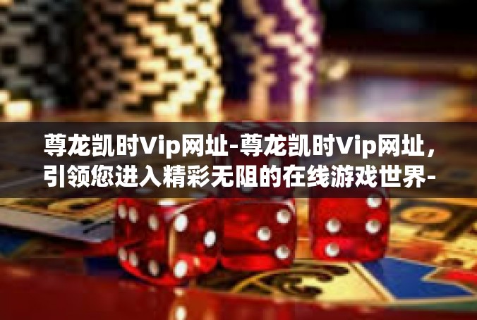 尊龙凯时Vip网址-尊龙凯时Vip网址，引领您进入精彩无阻的在线游戏世界-尊龙凯时Vip网址
