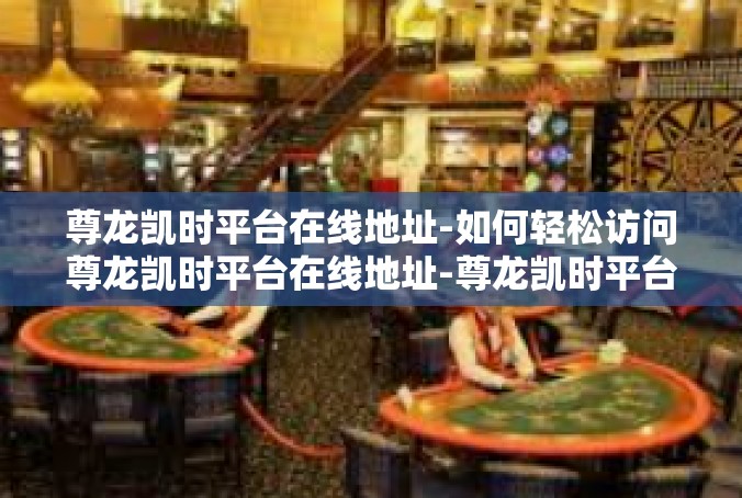 尊龙凯时平台在线地址-如何轻松访问尊龙凯时平台在线地址-尊龙凯时平台在线地址