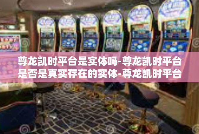 尊龙凯时平台是实体吗-尊龙凯时平台是否是真实存在的实体-尊龙凯时平台是实体吗