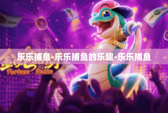 乐乐捕鱼-乐乐捕鱼的乐趣-乐乐捕鱼
