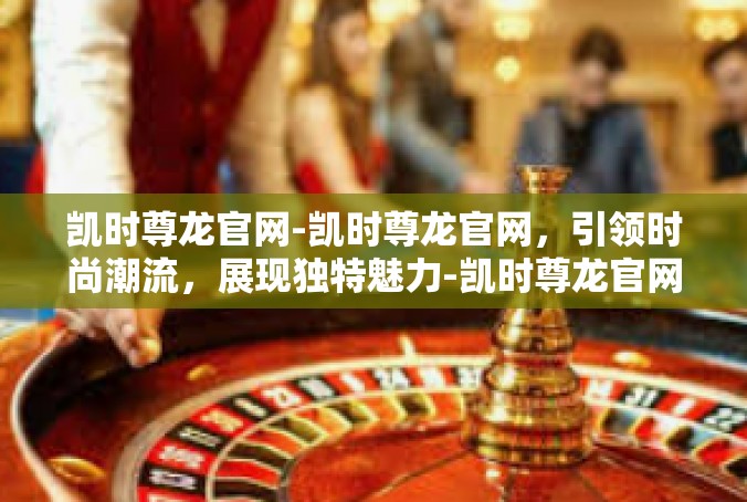 凯时尊龙官网-凯时尊龙官网，引领时尚潮流，展现独特魅力-凯时尊龙官网