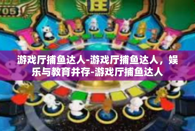 游戏厅捕鱼达人-游戏厅捕鱼达人，娱乐与教育并存-游戏厅捕鱼达人