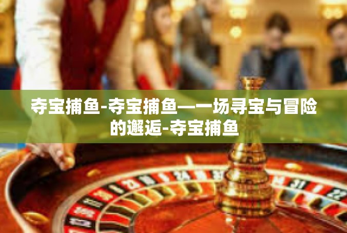 夺宝捕鱼-夺宝捕鱼—一场寻宝与冒险的邂逅-夺宝捕鱼