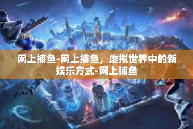 网上捕鱼-网上捕鱼，虚拟世界中的新娱乐方式-网上捕鱼